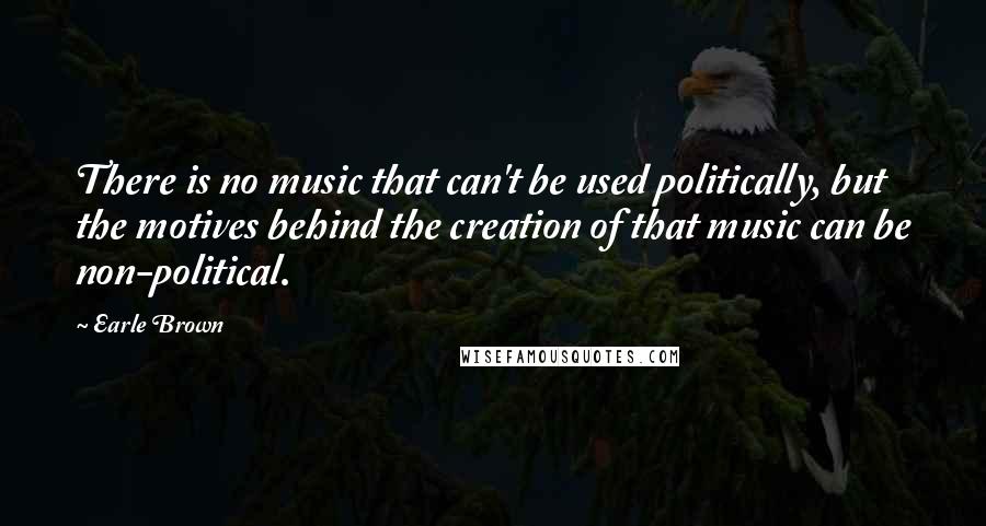 Earle Brown Quotes: There is no music that can't be used politically, but the motives behind the creation of that music can be non-political.