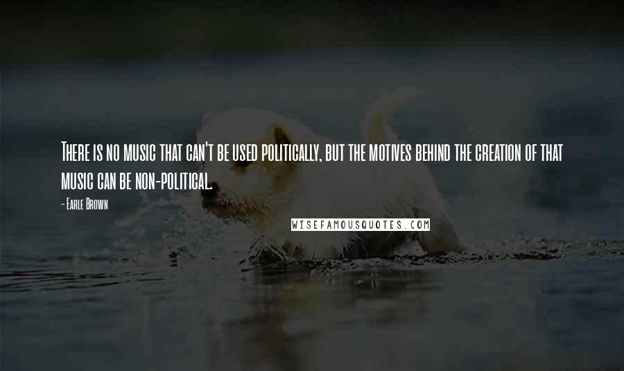 Earle Brown Quotes: There is no music that can't be used politically, but the motives behind the creation of that music can be non-political.