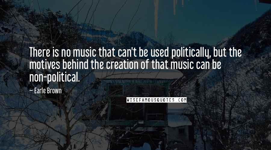 Earle Brown Quotes: There is no music that can't be used politically, but the motives behind the creation of that music can be non-political.