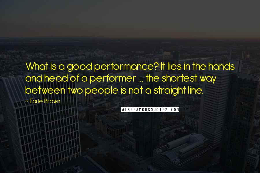 Earle Brown Quotes: What is a good performance? It lies in the hands and head of a performer ... the shortest way between two people is not a straight line.