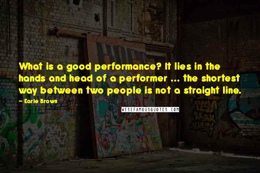 Earle Brown Quotes: What is a good performance? It lies in the hands and head of a performer ... the shortest way between two people is not a straight line.