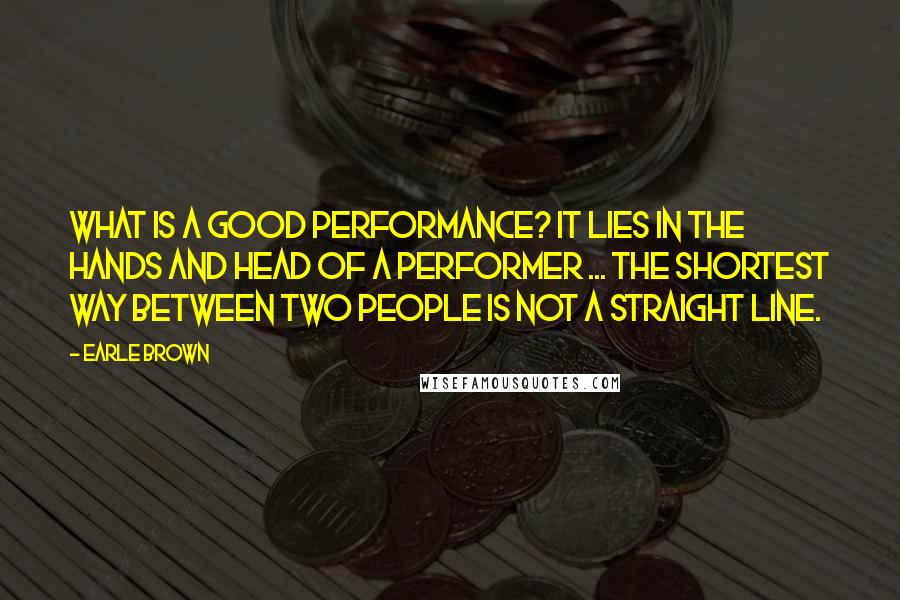 Earle Brown Quotes: What is a good performance? It lies in the hands and head of a performer ... the shortest way between two people is not a straight line.