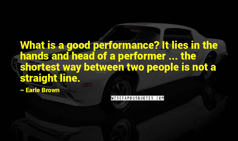Earle Brown Quotes: What is a good performance? It lies in the hands and head of a performer ... the shortest way between two people is not a straight line.