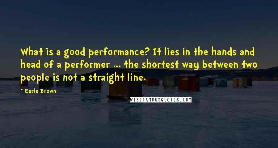 Earle Brown Quotes: What is a good performance? It lies in the hands and head of a performer ... the shortest way between two people is not a straight line.