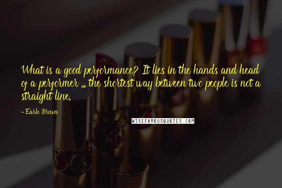 Earle Brown Quotes: What is a good performance? It lies in the hands and head of a performer ... the shortest way between two people is not a straight line.