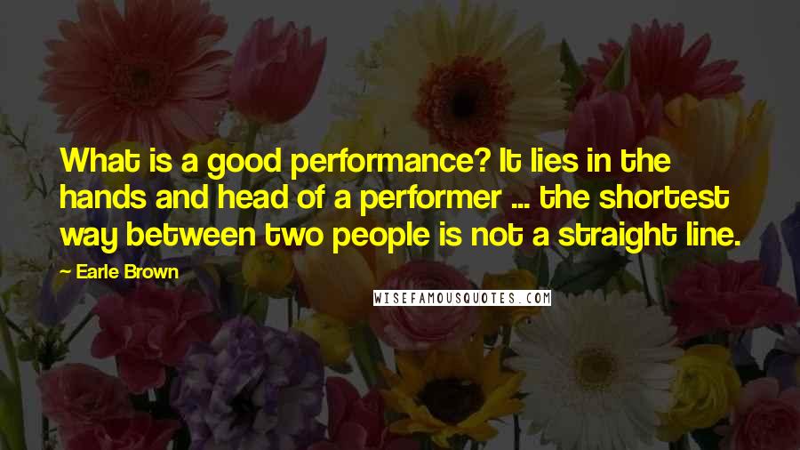 Earle Brown Quotes: What is a good performance? It lies in the hands and head of a performer ... the shortest way between two people is not a straight line.