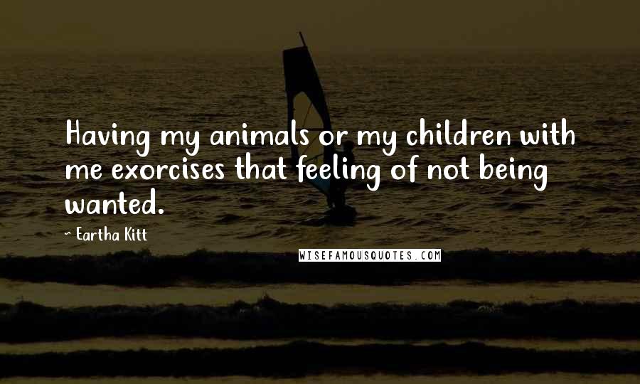 Eartha Kitt Quotes: Having my animals or my children with me exorcises that feeling of not being wanted.