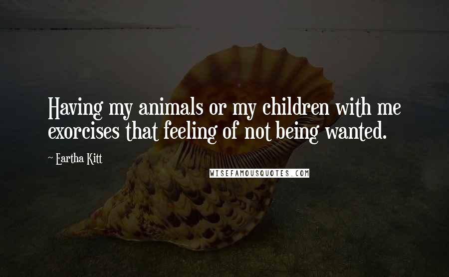 Eartha Kitt Quotes: Having my animals or my children with me exorcises that feeling of not being wanted.