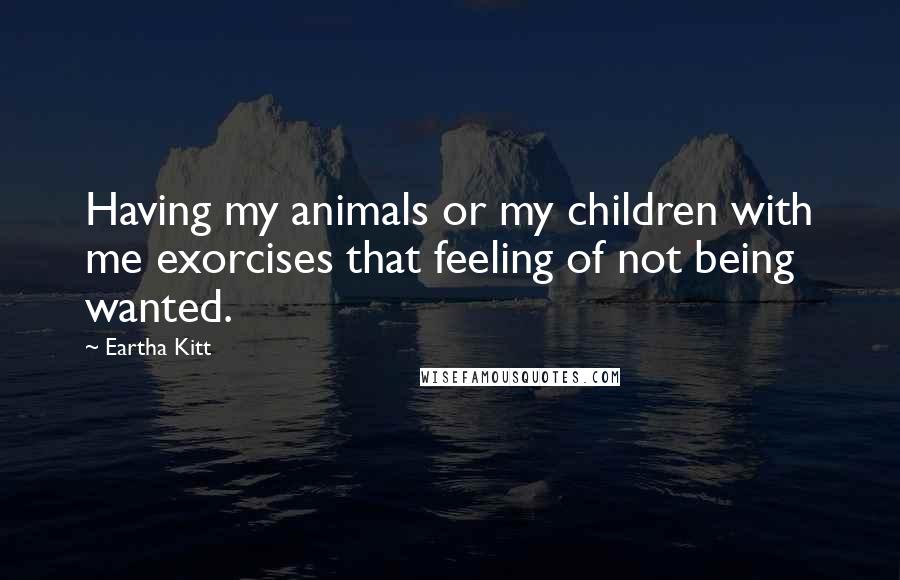 Eartha Kitt Quotes: Having my animals or my children with me exorcises that feeling of not being wanted.