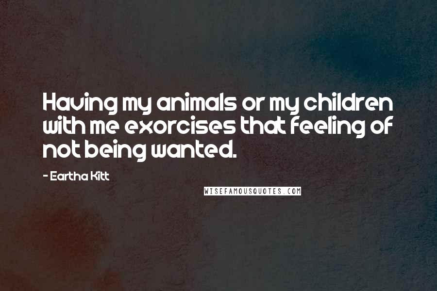 Eartha Kitt Quotes: Having my animals or my children with me exorcises that feeling of not being wanted.