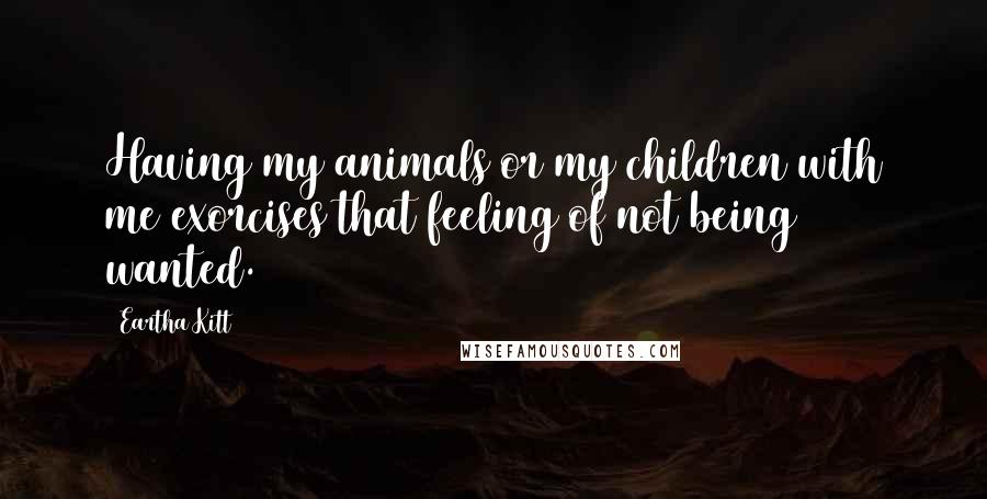 Eartha Kitt Quotes: Having my animals or my children with me exorcises that feeling of not being wanted.