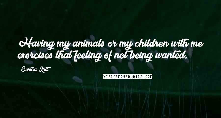 Eartha Kitt Quotes: Having my animals or my children with me exorcises that feeling of not being wanted.