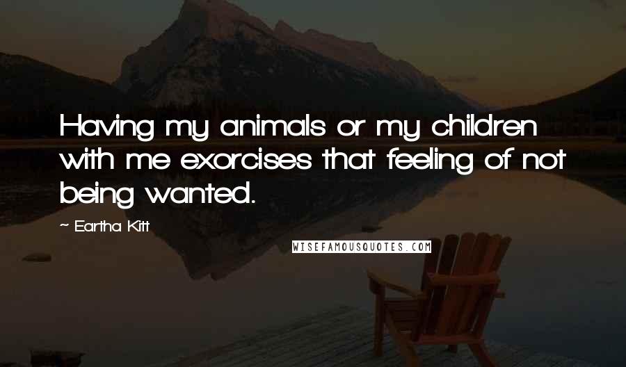 Eartha Kitt Quotes: Having my animals or my children with me exorcises that feeling of not being wanted.
