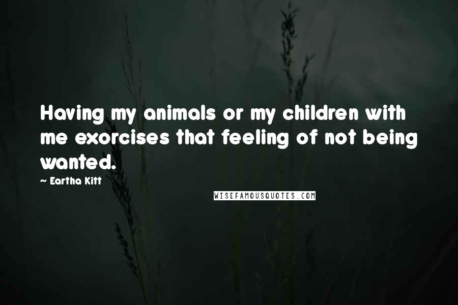 Eartha Kitt Quotes: Having my animals or my children with me exorcises that feeling of not being wanted.