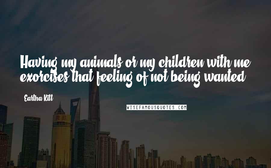 Eartha Kitt Quotes: Having my animals or my children with me exorcises that feeling of not being wanted.