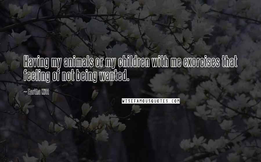 Eartha Kitt Quotes: Having my animals or my children with me exorcises that feeling of not being wanted.