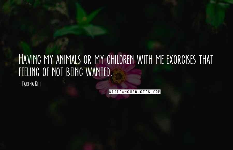 Eartha Kitt Quotes: Having my animals or my children with me exorcises that feeling of not being wanted.