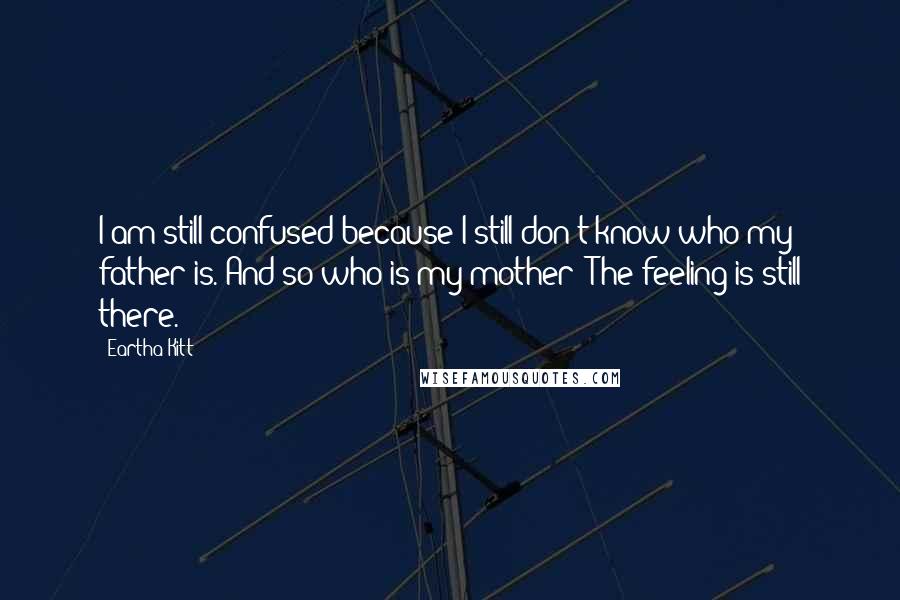 Eartha Kitt Quotes: I am still confused because I still don't know who my father is. And so who is my mother? The feeling is still there.