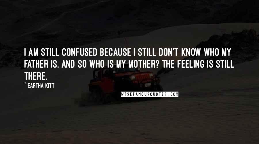 Eartha Kitt Quotes: I am still confused because I still don't know who my father is. And so who is my mother? The feeling is still there.