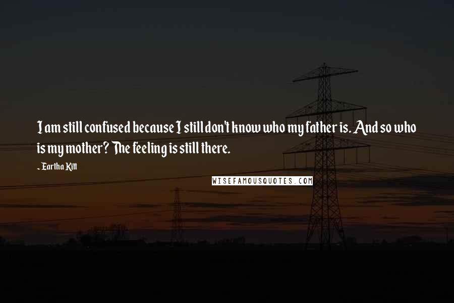 Eartha Kitt Quotes: I am still confused because I still don't know who my father is. And so who is my mother? The feeling is still there.