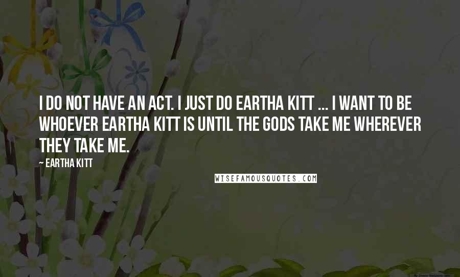 Eartha Kitt Quotes: I do not have an act. I just do Eartha Kitt ... I want to be whoever Eartha Kitt is until the gods take me wherever they take me.