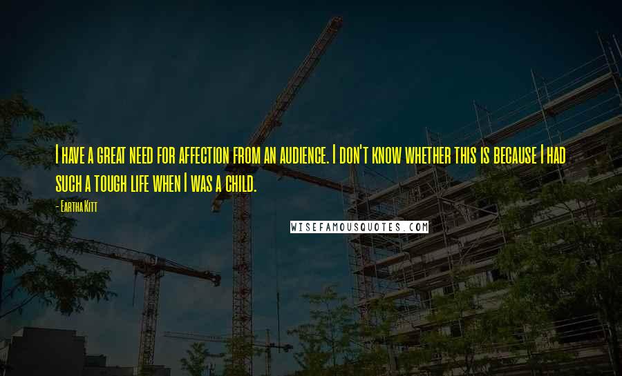 Eartha Kitt Quotes: I have a great need for affection from an audience. I don't know whether this is because I had such a tough life when I was a child.