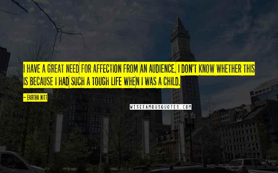 Eartha Kitt Quotes: I have a great need for affection from an audience. I don't know whether this is because I had such a tough life when I was a child.