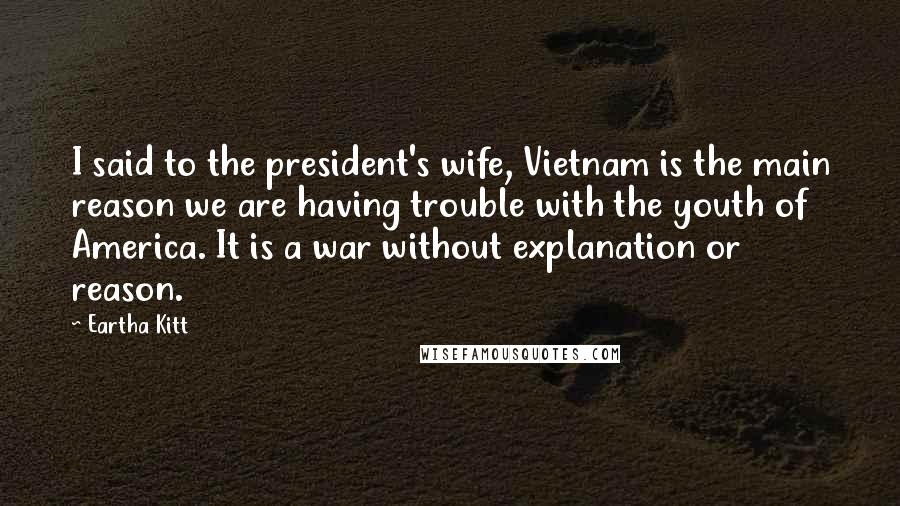 Eartha Kitt Quotes: I said to the president's wife, Vietnam is the main reason we are having trouble with the youth of America. It is a war without explanation or reason.