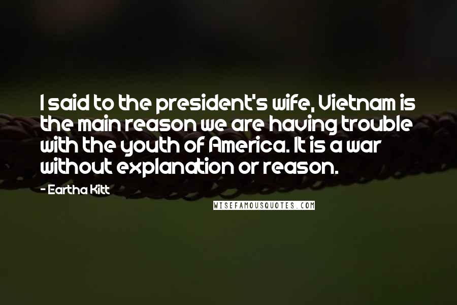 Eartha Kitt Quotes: I said to the president's wife, Vietnam is the main reason we are having trouble with the youth of America. It is a war without explanation or reason.