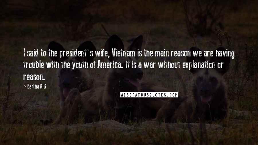 Eartha Kitt Quotes: I said to the president's wife, Vietnam is the main reason we are having trouble with the youth of America. It is a war without explanation or reason.