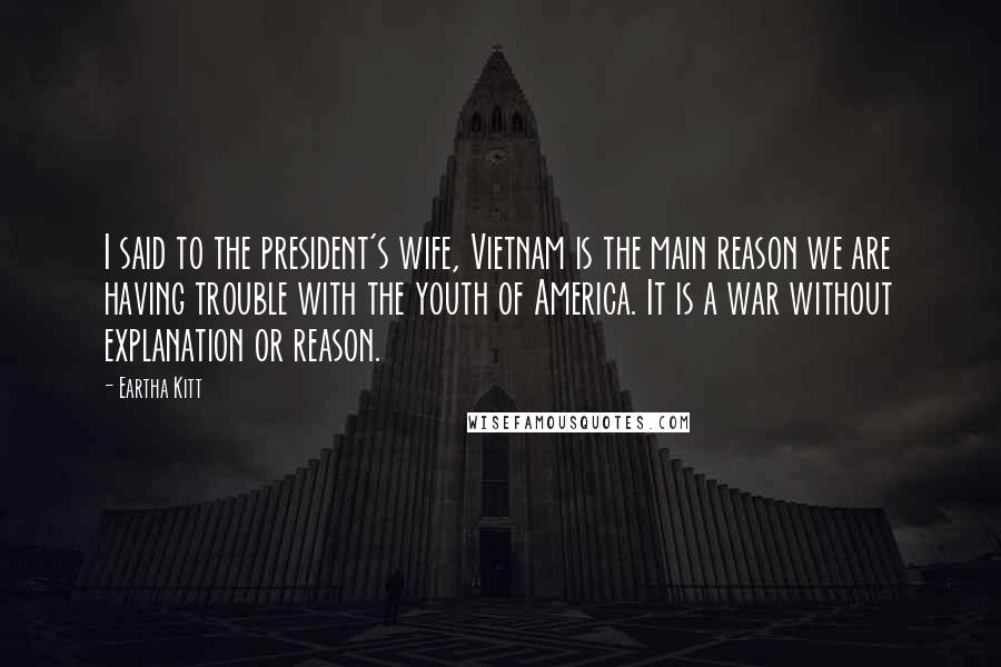 Eartha Kitt Quotes: I said to the president's wife, Vietnam is the main reason we are having trouble with the youth of America. It is a war without explanation or reason.