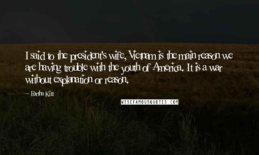 Eartha Kitt Quotes: I said to the president's wife, Vietnam is the main reason we are having trouble with the youth of America. It is a war without explanation or reason.