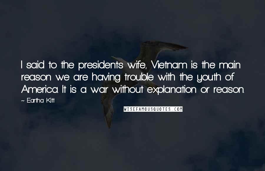 Eartha Kitt Quotes: I said to the president's wife, Vietnam is the main reason we are having trouble with the youth of America. It is a war without explanation or reason.