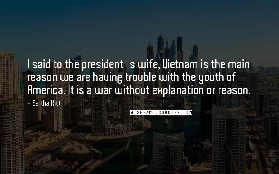 Eartha Kitt Quotes: I said to the president's wife, Vietnam is the main reason we are having trouble with the youth of America. It is a war without explanation or reason.