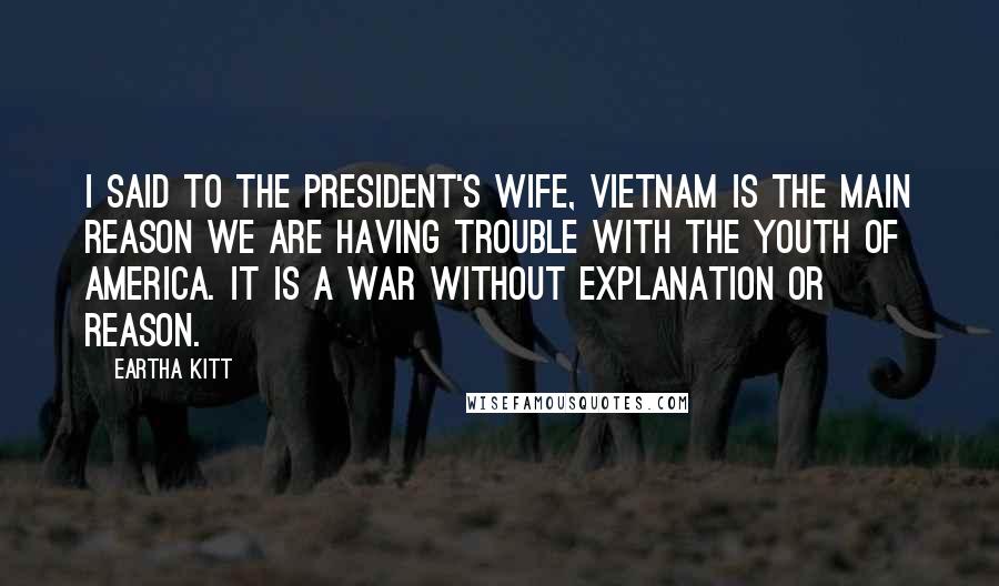 Eartha Kitt Quotes: I said to the president's wife, Vietnam is the main reason we are having trouble with the youth of America. It is a war without explanation or reason.