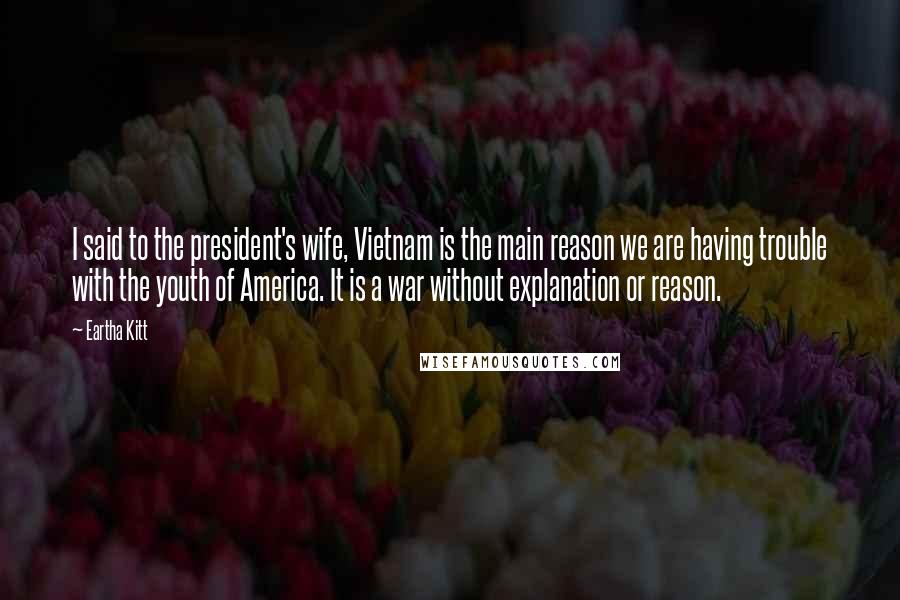 Eartha Kitt Quotes: I said to the president's wife, Vietnam is the main reason we are having trouble with the youth of America. It is a war without explanation or reason.