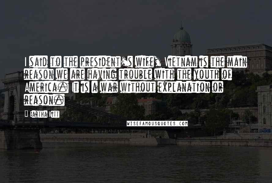 Eartha Kitt Quotes: I said to the president's wife, Vietnam is the main reason we are having trouble with the youth of America. It is a war without explanation or reason.