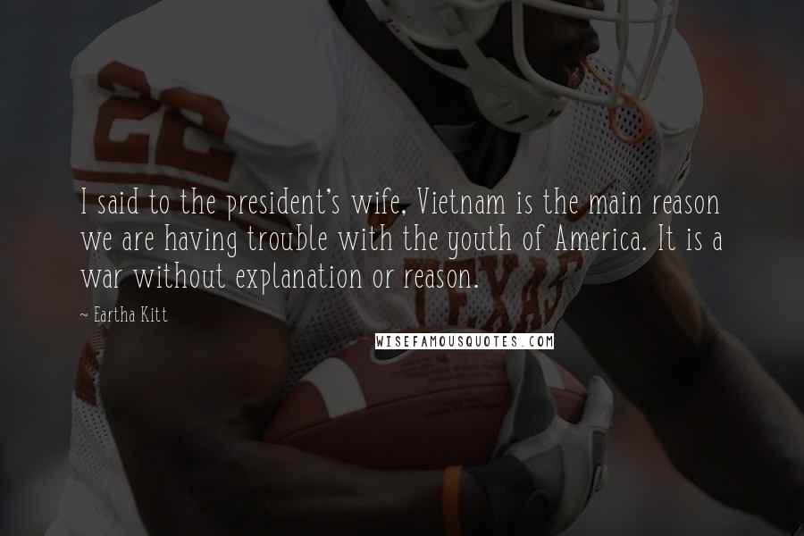 Eartha Kitt Quotes: I said to the president's wife, Vietnam is the main reason we are having trouble with the youth of America. It is a war without explanation or reason.