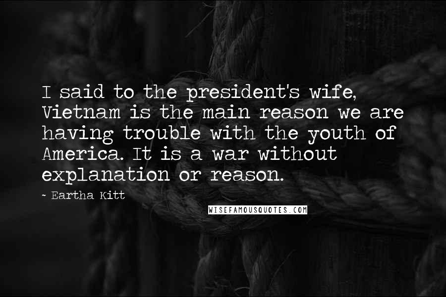 Eartha Kitt Quotes: I said to the president's wife, Vietnam is the main reason we are having trouble with the youth of America. It is a war without explanation or reason.