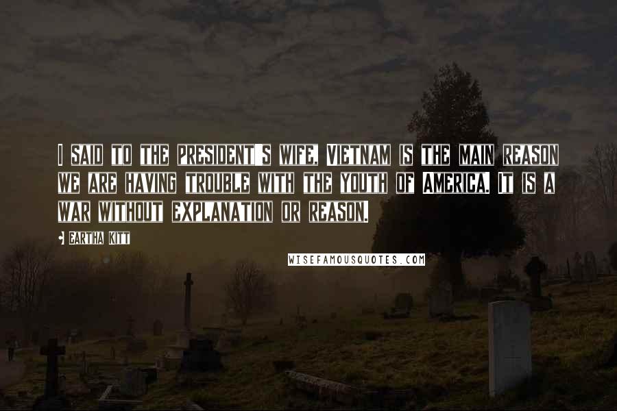 Eartha Kitt Quotes: I said to the president's wife, Vietnam is the main reason we are having trouble with the youth of America. It is a war without explanation or reason.