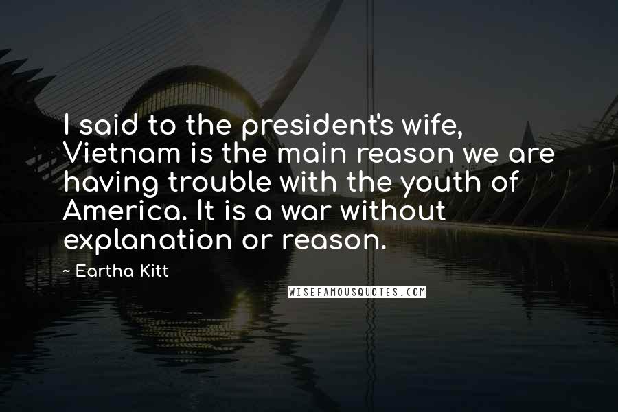 Eartha Kitt Quotes: I said to the president's wife, Vietnam is the main reason we are having trouble with the youth of America. It is a war without explanation or reason.