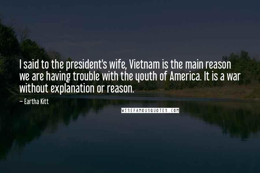 Eartha Kitt Quotes: I said to the president's wife, Vietnam is the main reason we are having trouble with the youth of America. It is a war without explanation or reason.