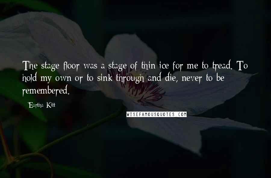Eartha Kitt Quotes: The stage floor was a stage of thin ice for me to tread. To hold my own or to sink through and die, never to be remembered.