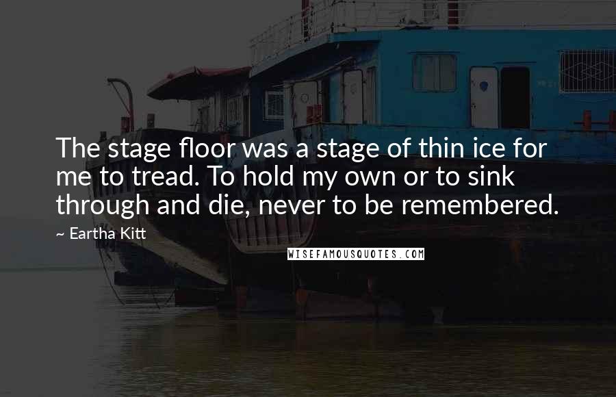 Eartha Kitt Quotes: The stage floor was a stage of thin ice for me to tread. To hold my own or to sink through and die, never to be remembered.