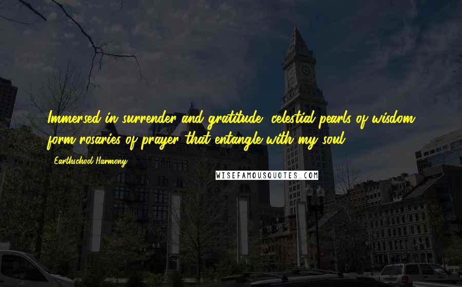 Earthschool Harmony Quotes: Immersed in surrender and gratitude, celestial pearls of wisdom form rosaries of prayer that entangle with my soul.