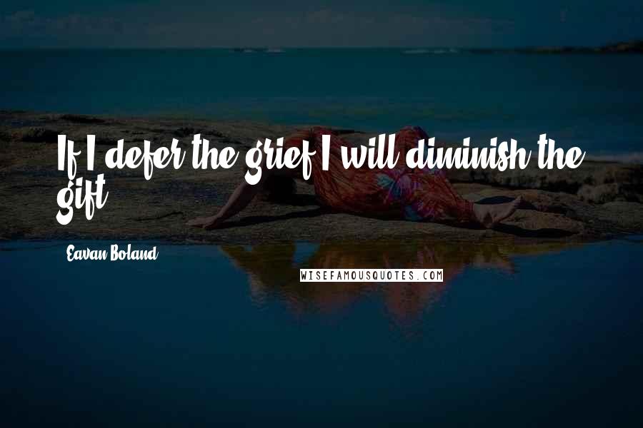 Eavan Boland Quotes: If I defer the grief I will diminish the gift.