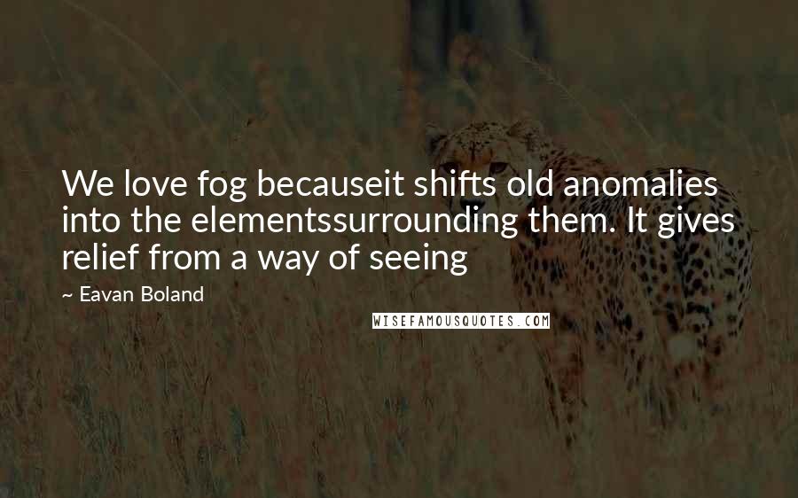 Eavan Boland Quotes: We love fog becauseit shifts old anomalies into the elementssurrounding them. It gives relief from a way of seeing