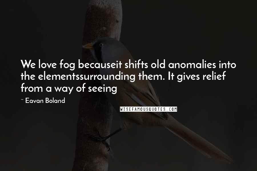 Eavan Boland Quotes: We love fog becauseit shifts old anomalies into the elementssurrounding them. It gives relief from a way of seeing