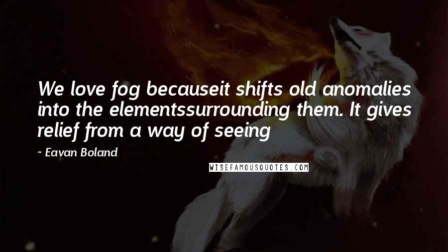 Eavan Boland Quotes: We love fog becauseit shifts old anomalies into the elementssurrounding them. It gives relief from a way of seeing