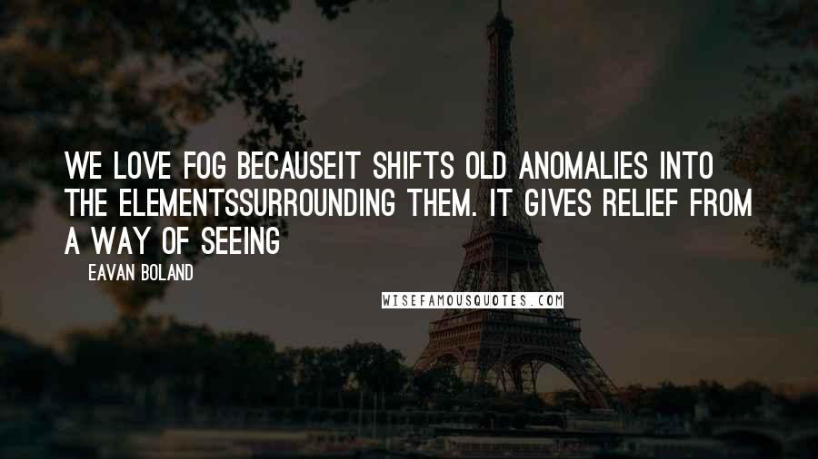 Eavan Boland Quotes: We love fog becauseit shifts old anomalies into the elementssurrounding them. It gives relief from a way of seeing